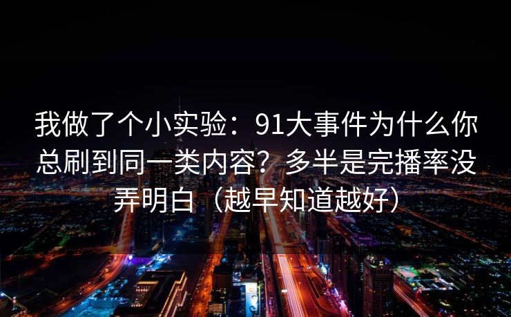 我做了个小实验：91大事件为什么你总刷到同一类内容？多半是完播率没弄明白（越早知道越好）