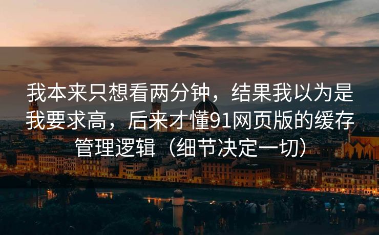 我本来只想看两分钟,结果我以为是我要求高,后来才懂91网页版的缓存管理逻辑(细节决定一切) 我本来只想看两分钟,结果我以为是我要求高,后来才懂91网页版的缓存管理逻辑(细节决定一切)
