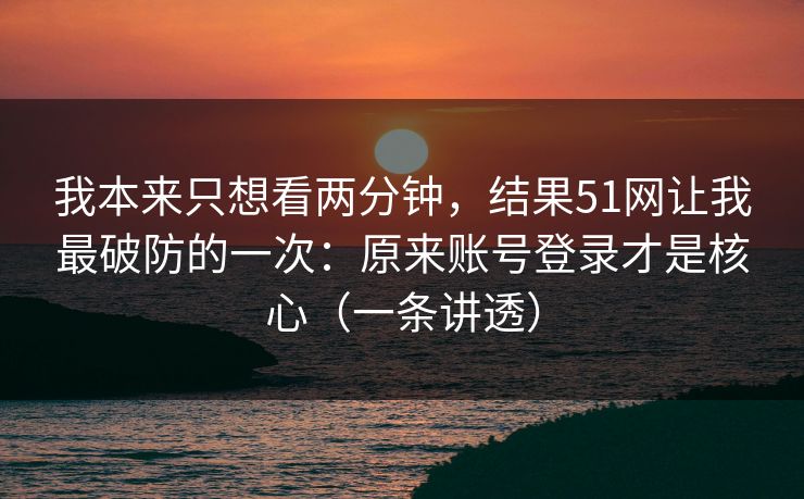 我本来只想看两分钟，结果51网让我最破防的一次：原来账号登录才是核心（一条讲透）